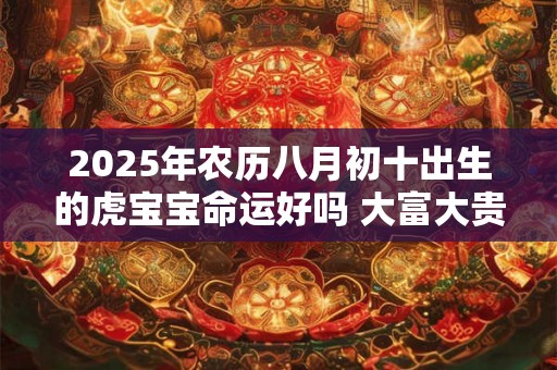 2025年农历八月初十出生的虎宝宝命运好吗 大富大贵吗 2025年农历八月初十出生的虎宝宝命运好吗 大富大贵吗