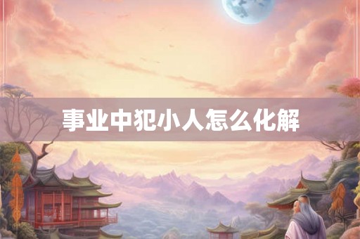 事业中犯小人怎么化解 事业中犯小人怎么化解
