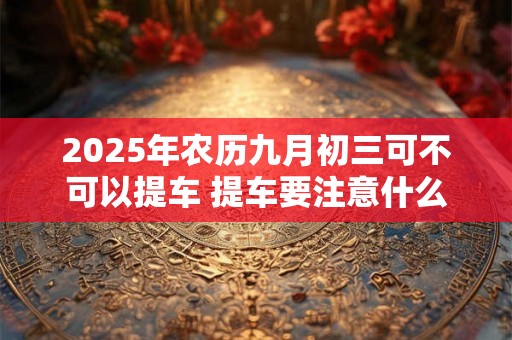 2025年农历九月初三可不可以提车 提车要注意什么 2025年农历九月初三可不可以提车 提车要注意什么