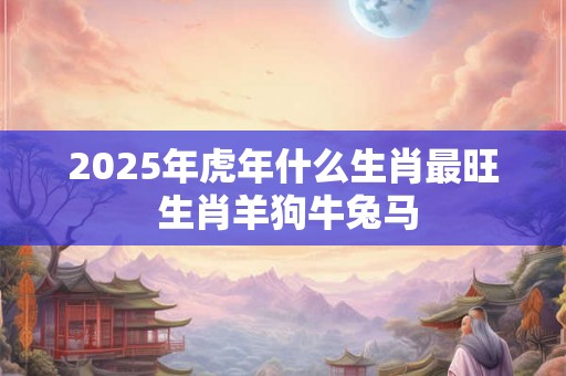 2025年虎年什么生肖最旺 生肖羊狗牛兔马 2025年虎年什么生肖最旺 生肖羊狗牛兔马