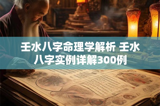 壬水八字命理学解析 壬水八字实例详解300例 壬水八字命理学解析 壬水八字实例详解300例
