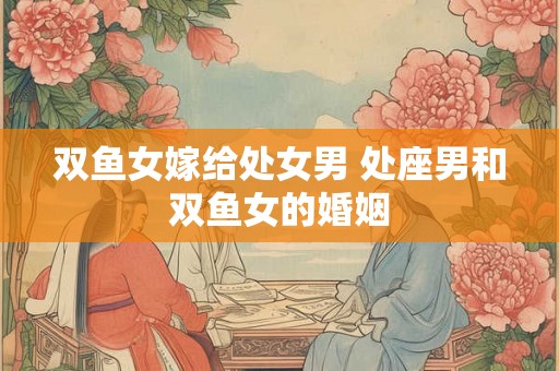 双鱼女嫁给处女男 处座男和双鱼女的婚姻