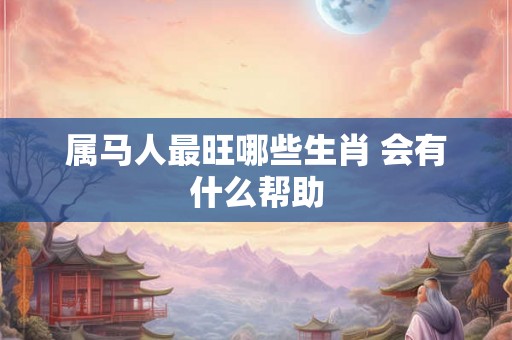 属马人最旺哪些生肖 会有什么帮助 属马人最旺哪些生肖 会有什么帮助