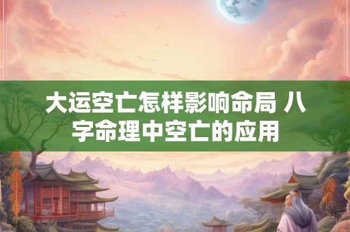 大运空亡怎样影响命局 八字命理中空亡的应用 大运空亡怎样影响命局 八字命理中空亡的应用