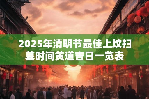 2025年清明节最佳上坟扫墓时间黄道吉日一览表 2025年清明节最佳上坟扫墓时间黄道吉日一览表