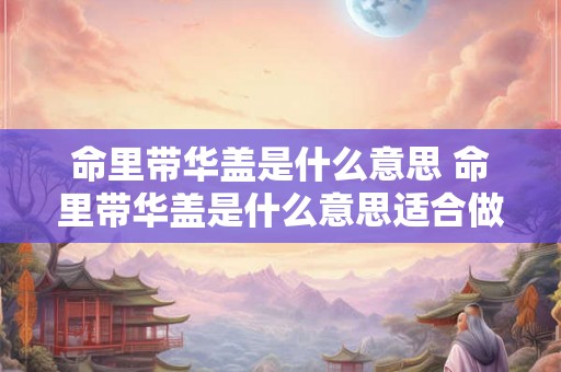 命里带华盖是什么意思 命里带华盖是什么意思适合做什么样的工作 命里带华盖是什么意思 命里带华盖是什么意思适合做什么样的工作