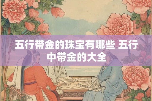 五行带金的珠宝有哪些 五行中带金的大全 五行带金的珠宝有哪些 五行中带金的大全