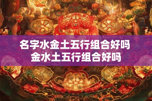 名字水金土五行组合好吗 金水土五行组合好吗 名字水金土五行组合好吗 金水土五行组合好吗