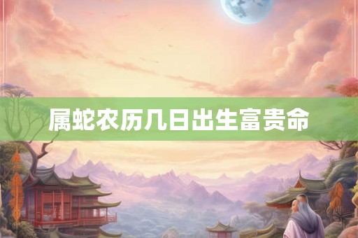 属蛇农历几日出生富贵命 属蛇农历几日出生富贵命