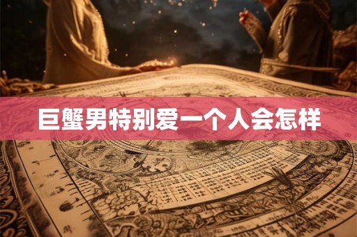 巨蟹男特别爱一个人会怎样 巨蟹男特别爱一个人会怎样
