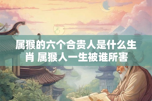 属猴的六个合贵人是什么生肖 属猴人一生被谁所害 属猴的六个合贵人是什么生肖 属猴人一生被谁所害