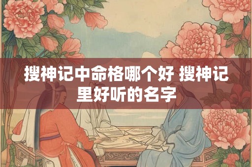 搜神记中命格哪个好 搜神记里好听的名字 搜神记中命格哪个好 搜神记里好听的名字