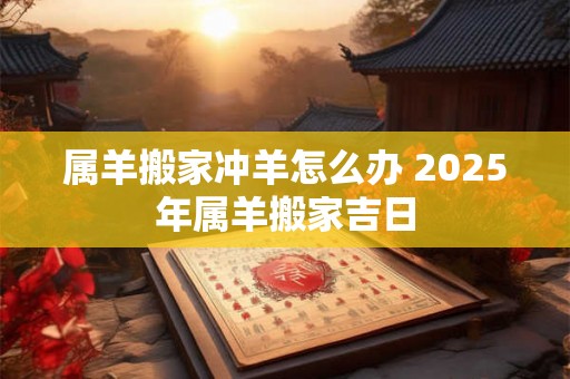 属羊搬家冲羊怎么办 2025年属羊搬家吉日 属羊搬家冲羊怎么办 2025年属羊搬家吉日