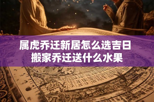 属虎乔迁新居怎么选吉日 搬家乔迁送什么水果 属虎乔迁新居怎么选吉日 搬家乔迁送什么水果