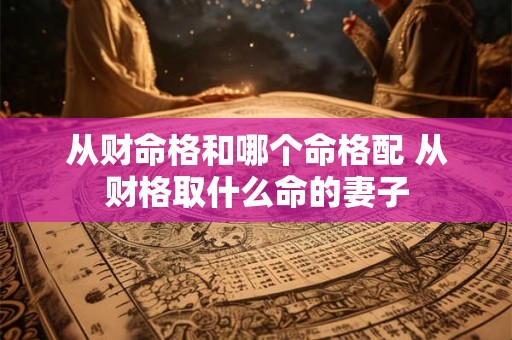 从财命格和哪个命格配 从财格取什么命的妻子 从财命格和哪个命格配 从财格取什么命的妻子