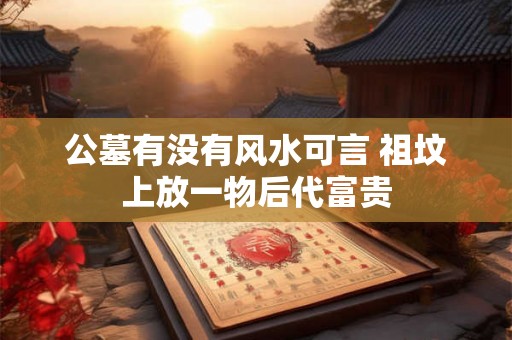 公墓有没有风水可言 祖坟上放一物后代富贵 公墓有没有风水可言 祖坟上放一物后代富贵