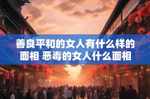 善良平和的女人有什么样的面相 恶毒的女人什么面相 善良平和的女人有什么样的面相 恶毒的女人什么面相