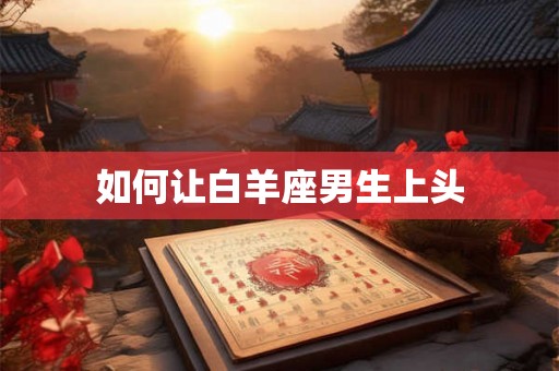 如何让白羊座男生上头 如何让白羊座男生上头