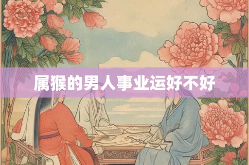 属猴的男人事业运好不好 属猴的男人事业运好不好