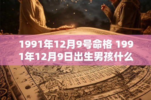 1991年12月9号命格 1991年12月9日出生男孩什么命运 1991年12月9号命格 1991年12月9日出生男孩什么命运