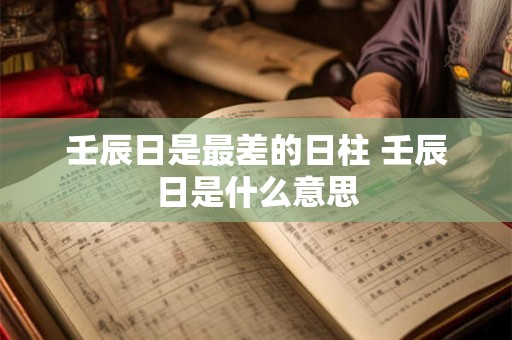 壬辰日是最差的日柱 壬辰日是什么意思 壬辰日是最差的日柱 壬辰日是什么意思