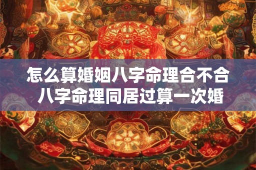 怎么算婚姻八字命理合不合 八字命理同居过算一次婚姻吗 怎么算婚姻八字命理合不合 八字命理同居过算一次婚姻吗