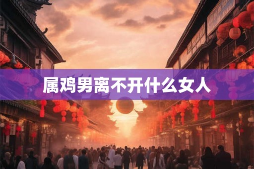 属鸡男离不开什么女人 属鸡男离不开什么女人