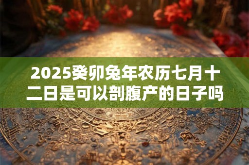 2025癸卯兔年农历七月十二日是可以剖腹产的日子吗 2025癸卯兔年农历七月十二日是可以剖腹产的日子吗