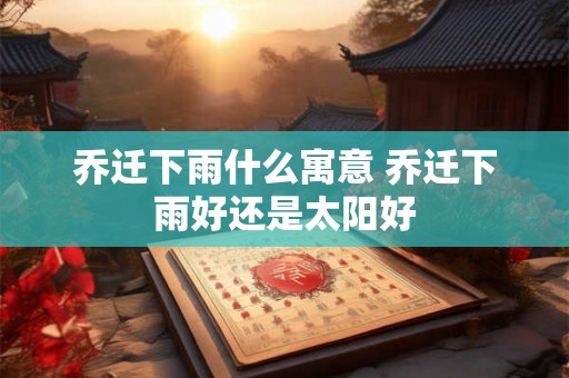 乔迁下雨什么寓意 乔迁下雨好还是太阳好 乔迁下雨什么寓意 乔迁下雨好还是太阳好