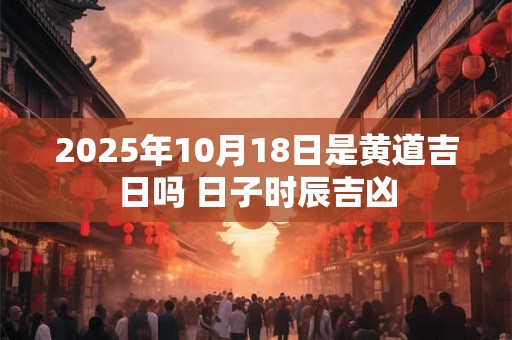 2025年10月18日是黄道吉日吗 日子时辰吉凶 2025年10月18日是黄道吉日吗 日子时辰吉凶