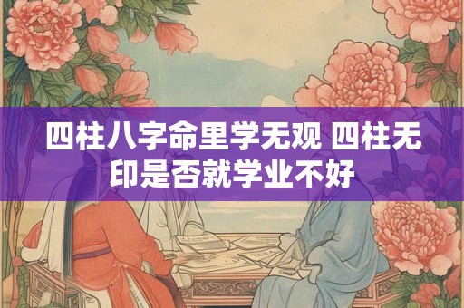 四柱八字命里学无观 四柱无印是否就学业不好 四柱八字命里学无观 四柱无印是否就学业不好