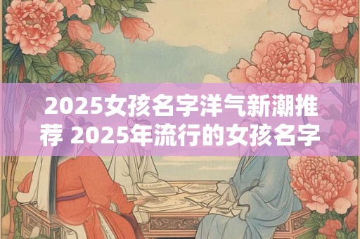 2025女孩名字洋气新潮推荐 2025年流行的女孩名字有哪些新潮洋气的推荐