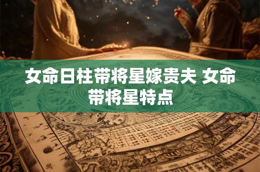 女命日柱带将星嫁贵夫 女命带将星特点 女命日柱带将星嫁贵夫 女命带将星特点