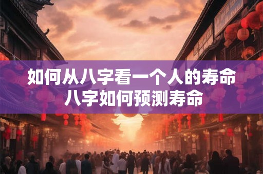 如何从八字看一个人的寿命 八字如何预测寿命 如何从八字看一个人的寿命 八字如何预测寿命