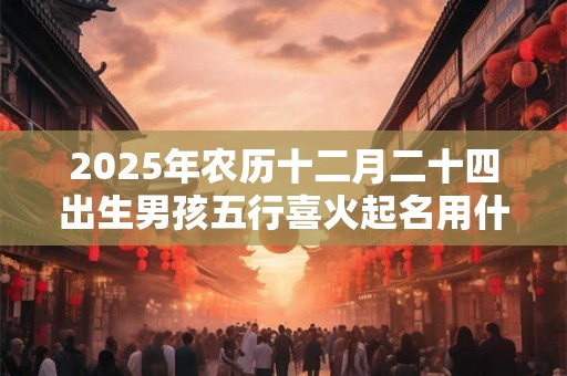 2025年农历十二月二十四出生男孩五行喜火起名用什么字 2025年农历十二月二十四出生男孩五行喜火起名用什么字
