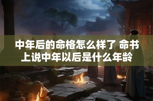 中年后的命格怎么样了 命书上说中年以后是什么年龄 中年后的命格怎么样了 命书上说中年以后是什么年龄