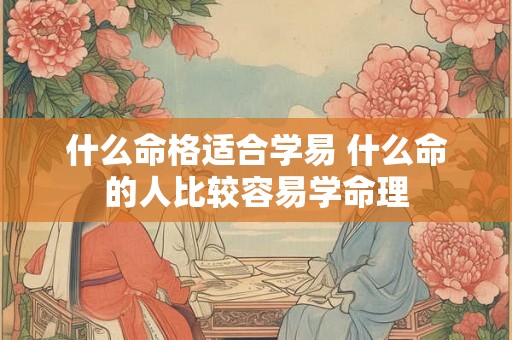 什么命格适合学易 什么命的人比较容易学命理 什么命格适合学易 什么命的人比较容易学命理