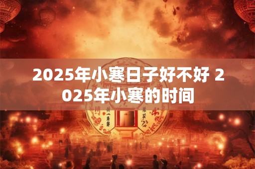 2025年小寒日子好不好 2025年小寒的时间 2025年小寒日子好不好 2025年小寒的时间