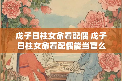 戊子日柱女命看配偶 戊子日柱女命看配偶能当官么 戊子日柱女命看配偶 戊子日柱女命看配偶能当官么