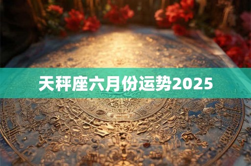 天秤座六月份运势2025 天秤座六月份运势2025