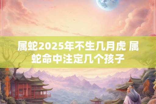 属蛇2025年不生几月虎 属蛇命中注定几个孩子