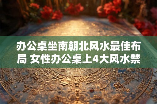 办公桌坐南朝北风水最佳布局 女性办公桌上4大风水禁忌 办公桌坐南朝北风水最佳布局 女性办公桌上4大风水禁忌