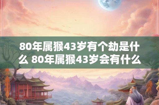 80年属猴43岁有个劫是什么 80年属猴43岁会有什么大劫 80年属猴43岁有个劫是什么 80年属猴43岁会有什么大劫