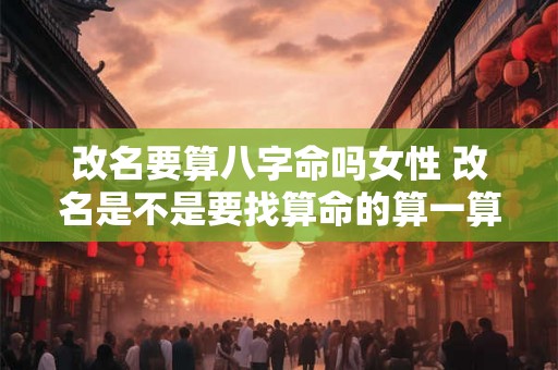 改名要算八字命吗女性 改名是不是要找算命的算一算 改名要算八字命吗女性 改名是不是要找算命的算一算