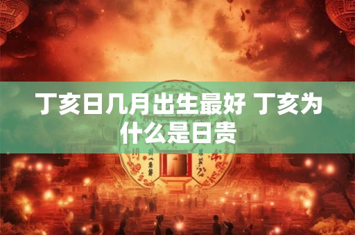 丁亥日几月出生最好 丁亥为什么是日贵