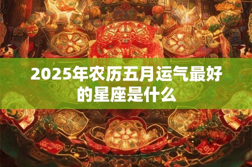 2025年农历五月运气最好的星座是什么 2025年农历五月运气最好的星座是什么