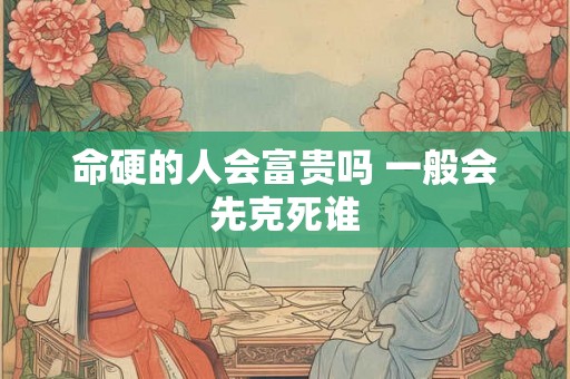 命硬的人会富贵吗 一般会先克死谁 命硬的人会富贵吗 一般会先克死谁