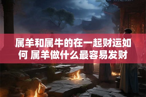 属羊和属牛的在一起财运如何 属羊做什么最容易发财