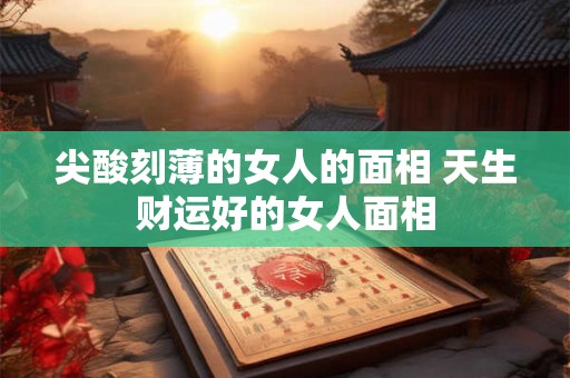 尖酸刻薄的女人的面相 天生财运好的女人面相 尖酸刻薄的女人的面相 天生财运好的女人面相