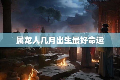 属龙人几月出生最好命运 属龙人几月出生最好命运